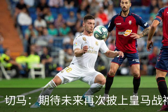 切马：期待未来再次披上皇马战袍；许尔策勒执着于个性化训练